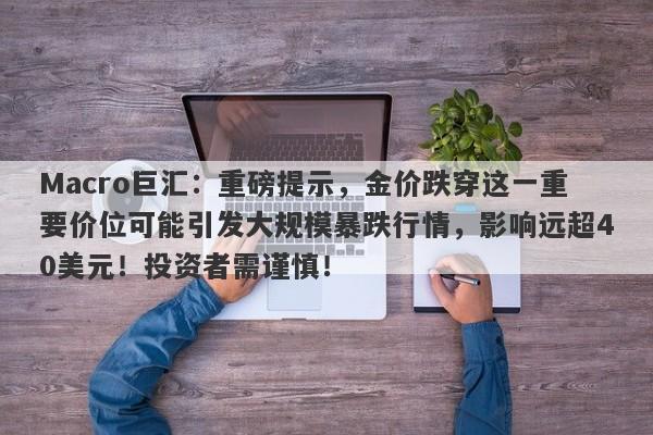 Macro巨汇：重磅提示，金价跌穿这一重要价位可能引发大规模暴跌行情，影响远超40美元！投资者需谨慎！