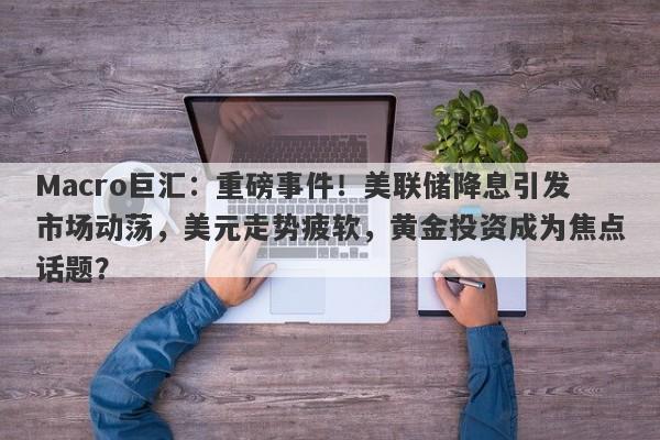 Macro巨汇：重磅事件！美联储降息引发市场动荡，美元走势疲软，黄金投资成为焦点话题？
