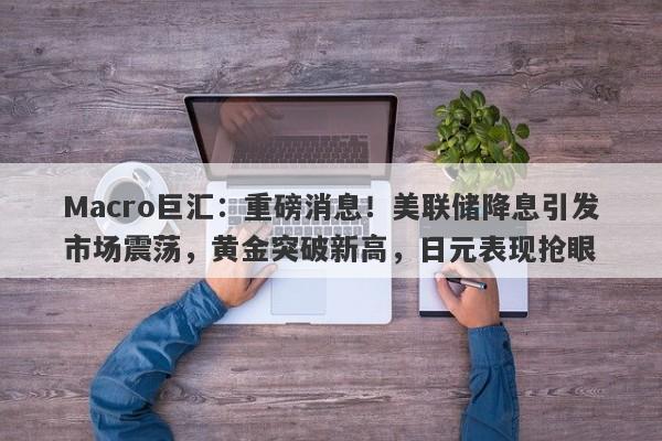 Macro巨汇：重磅消息！美联储降息引发市场震荡，黄金突破新高，日元表现抢眼