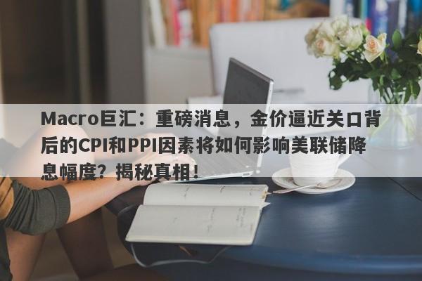 Macro巨汇：重磅消息，金价逼近关口背后的CPI和PPI因素将如何影响美联储降息幅度？揭秘真相！