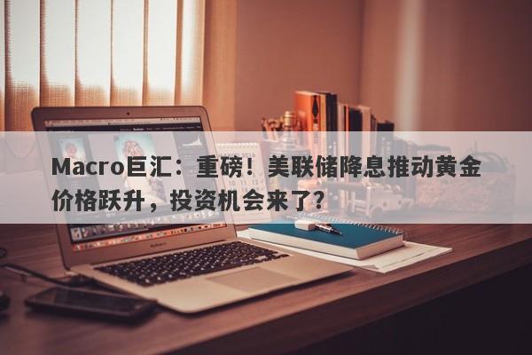 Macro巨汇：重磅！美联储降息推动黄金价格跃升，投资机会来了？