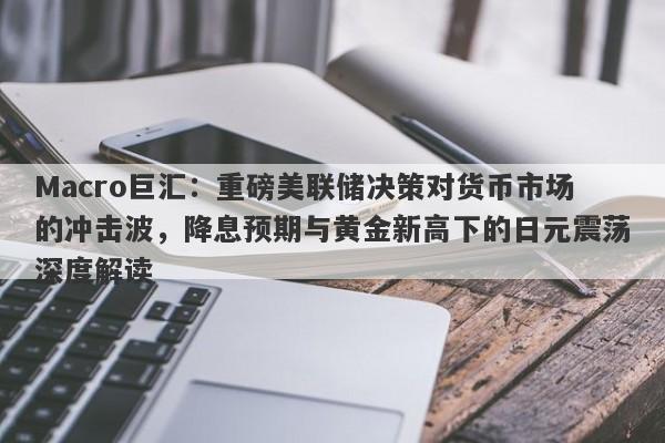 Macro巨汇：重磅美联储决策对货币市场的冲击波，降息预期与黄金新高下的日元震荡深度解读
