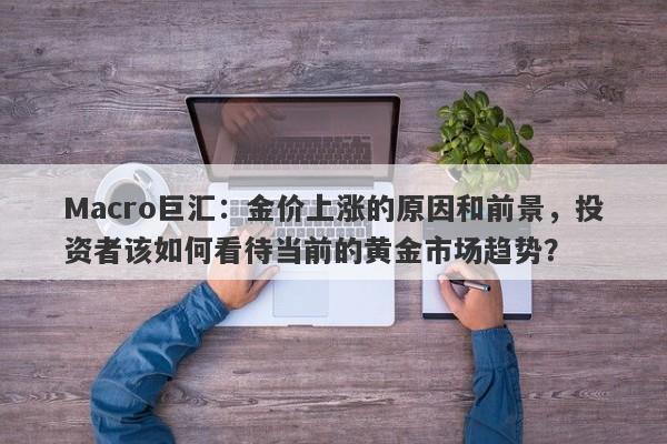 Macro巨汇：金价上涨的原因和前景，投资者该如何看待当前的黄金市场趋势？