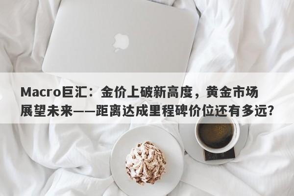 Macro巨汇：金价上破新高度，黄金市场展望未来——距离达成里程碑价位还有多远？