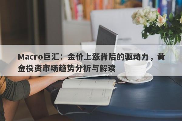 Macro巨汇：金价上涨背后的驱动力，黄金投资市场趋势分析与解读