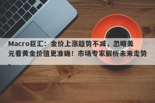 Macro巨汇：金价上涨趋势不减，忽略美元看黄金价值更准确！市场专家解析未来走势。