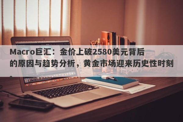 Macro巨汇：金价上破2580美元背后的原因与趋势分析，黄金市场迎来历史性时刻。