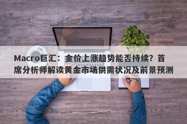 Macro巨汇：金价上涨趋势能否持续？首席分析师解读黄金市场供需状况及前景预测