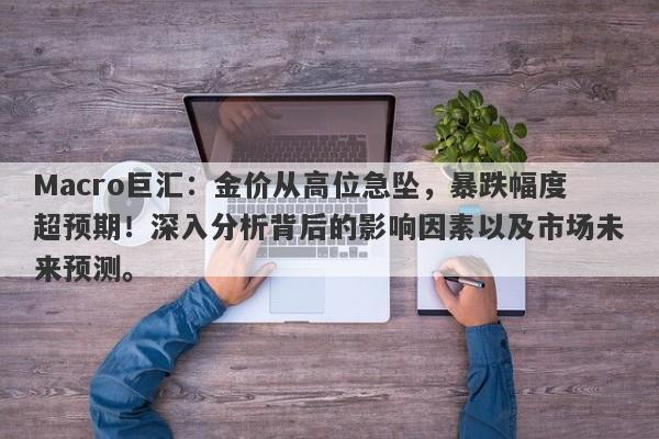 Macro巨汇：金价从高位急坠，暴跌幅度超预期！深入分析背后的影响因素以及市场未来预测。