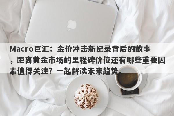Macro巨汇：金价冲击新纪录背后的故事，距离黄金市场的里程碑价位还有哪些重要因素值得关注？一起解读未来趋势。