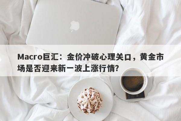 Macro巨汇：金价冲破心理关口，黄金市场是否迎来新一波上涨行情？