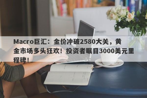 Macro巨汇：金价冲破2580大关，黄金市场多头狂欢！投资者瞩目3000美元里程碑！