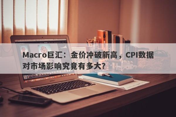 Macro巨汇：金价冲破新高，CPI数据对市场影响究竟有多大？