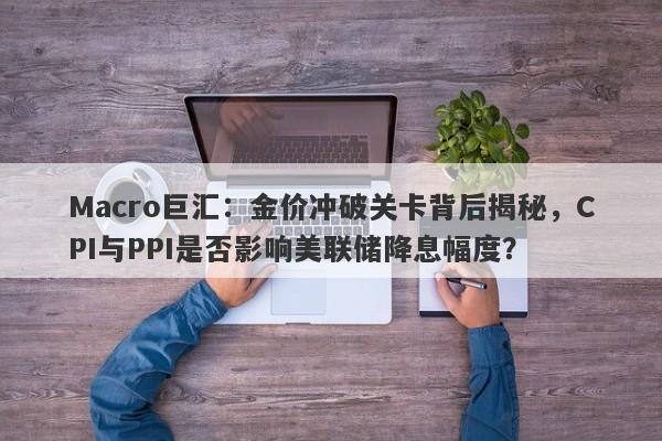 Macro巨汇：金价冲破关卡背后揭秘，CPI与PPI是否影响美联储降息幅度？