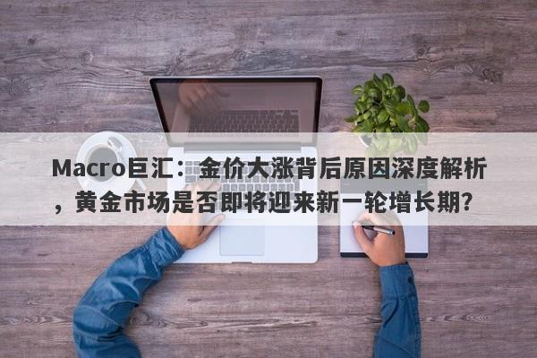 Macro巨汇：金价大涨背后原因深度解析，黄金市场是否即将迎来新一轮增长期？