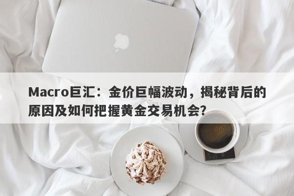 Macro巨汇：金价巨幅波动，揭秘背后的原因及如何把握黄金交易机会？