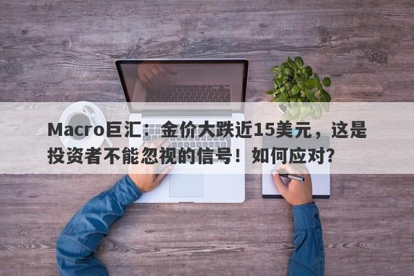 Macro巨汇：金价大跌近15美元，这是投资者不能忽视的信号！如何应对？