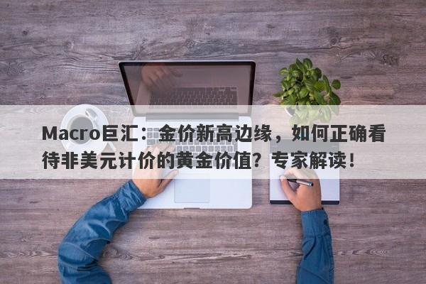 Macro巨汇：金价新高边缘，如何正确看待非美元计价的黄金价值？专家解读！