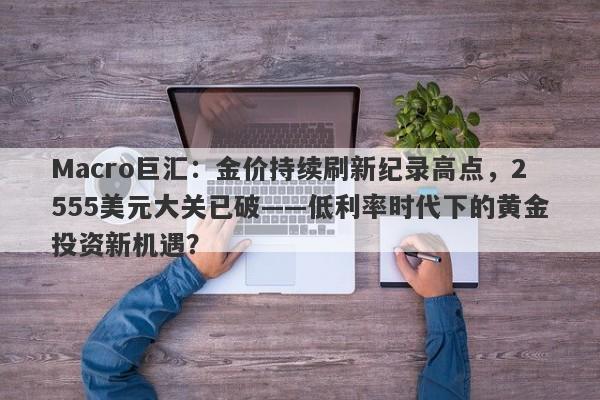 Macro巨汇：金价持续刷新纪录高点，2555美元大关已破——低利率时代下的黄金投资新机遇？