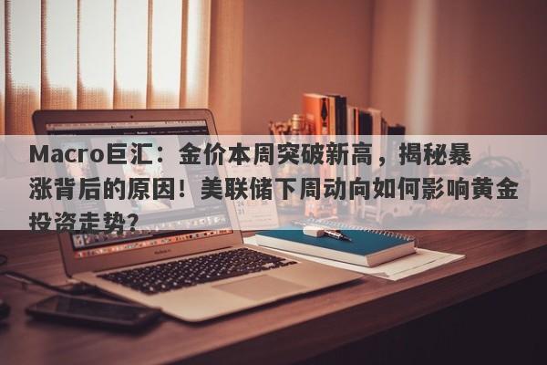 Macro巨汇：金价本周突破新高，揭秘暴涨背后的原因！美联储下周动向如何影响黄金投资走势？