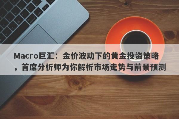 Macro巨汇：金价波动下的黄金投资策略，首席分析师为你解析市场走势与前景预测