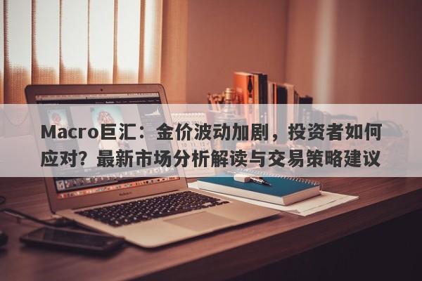 Macro巨汇：金价波动加剧，投资者如何应对？最新市场分析解读与交易策略建议