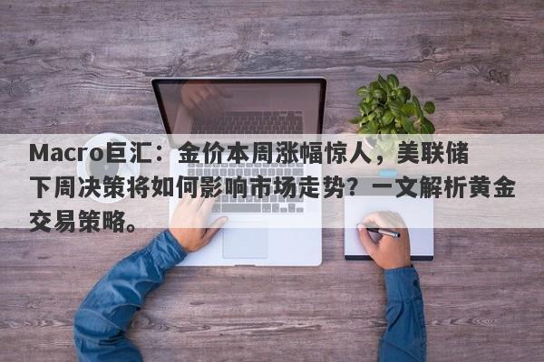 Macro巨汇：金价本周涨幅惊人，美联储下周决策将如何影响市场走势？一文解析黄金交易策略。