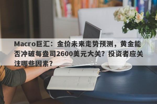 Macro巨汇：金价未来走势预测，黄金能否冲破每盎司2600美元大关？投资者应关注哪些因素？