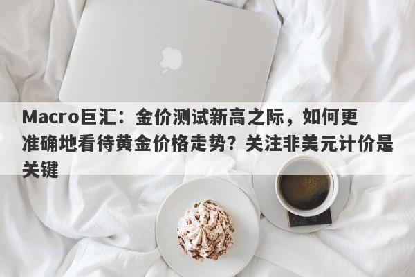 Macro巨汇：金价测试新高之际，如何更准确地看待黄金价格走势？关注非美元计价是关键