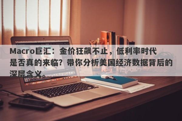 Macro巨汇：金价狂飙不止，低利率时代是否真的来临？带你分析美国经济数据背后的深层含义。