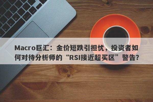 Macro巨汇：金价短跌引担忧，投资者如何对待分析师的“RSI接近超买区”警告？
