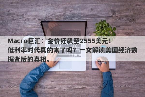 Macro巨汇：金价狂飙至2555美元！低利率时代真的来了吗？一文解读美国经济数据背后的真相。