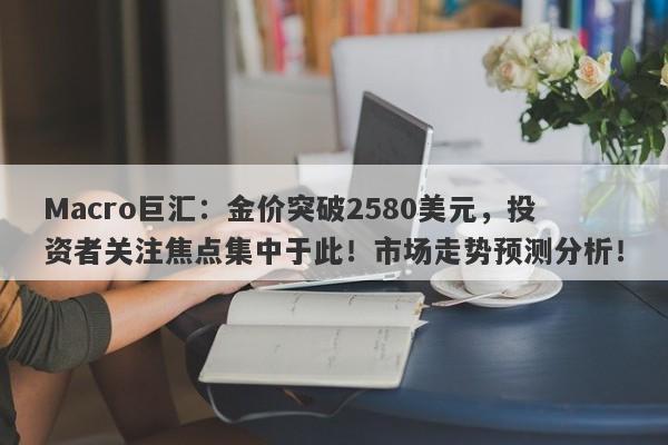 Macro巨汇：金价突破2580美元，投资者关注焦点集中于此！市场走势预测分析！