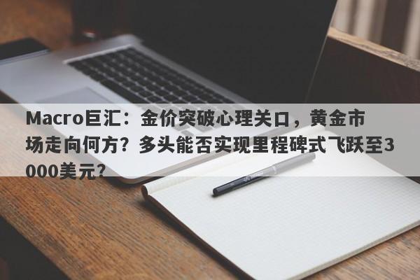 Macro巨汇：金价突破心理关口，黄金市场走向何方？多头能否实现里程碑式飞跃至3000美元？