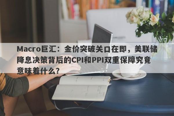 Macro巨汇：金价突破关口在即，美联储降息决策背后的CPI和PPI双重保障究竟意味着什么？