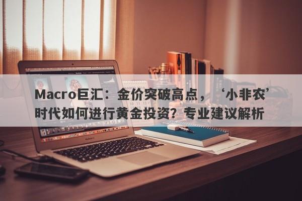Macro巨汇：金价突破高点，‘小非农’时代如何进行黄金投资？专业建议解析