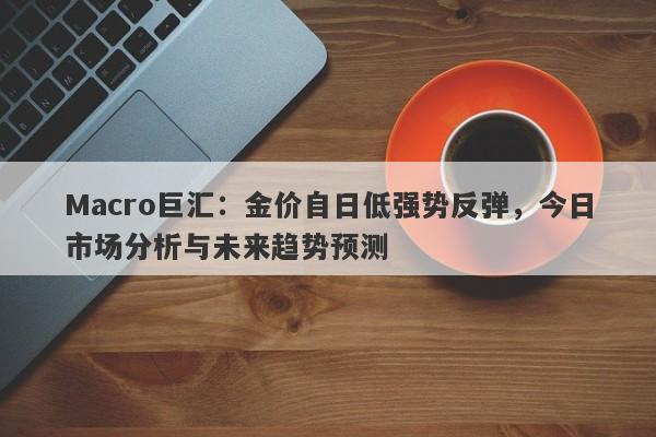 Macro巨汇：金价自日低强势反弹，今日市场分析与未来趋势预测