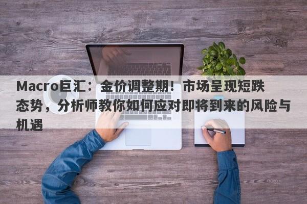 Macro巨汇：金价调整期！市场呈现短跌态势，分析师教你如何应对即将到来的风险与机遇