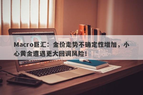 Macro巨汇：金价走势不确定性增加，小心黄金遭遇更大回调风险！