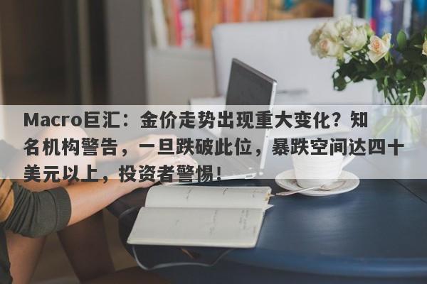 Macro巨汇：金价走势出现重大变化？知名机构警告，一旦跌破此位，暴跌空间达四十美元以上，投资者警惕！
