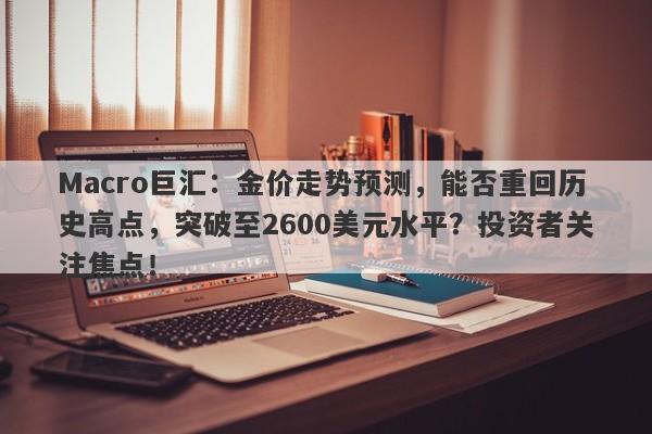 Macro巨汇：金价走势预测，能否重回历史高点，突破至2600美元水平？投资者关注焦点！