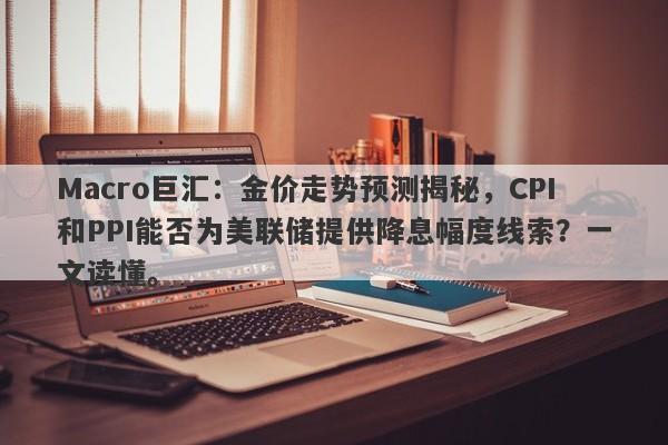 Macro巨汇：金价走势预测揭秘，CPI和PPI能否为美联储提供降息幅度线索？一文读懂。