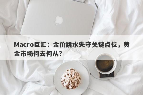 Macro巨汇：金价跳水失守关键点位，黄金市场何去何从？