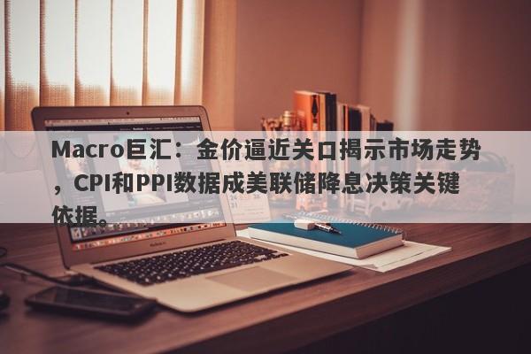 Macro巨汇：金价逼近关口揭示市场走势，CPI和PPI数据成美联储降息决策关键依据。