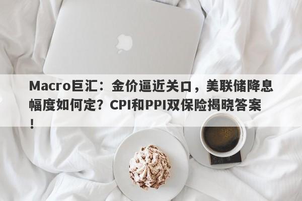 Macro巨汇：金价逼近关口，美联储降息幅度如何定？CPI和PPI双保险揭晓答案！