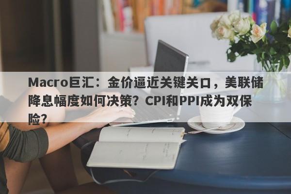 Macro巨汇：金价逼近关键关口，美联储降息幅度如何决策？CPI和PPI成为双保险？