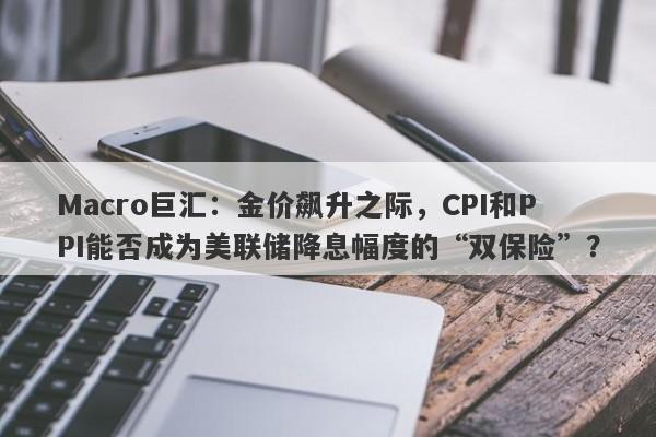 Macro巨汇：金价飙升之际，CPI和PPI能否成为美联储降息幅度的“双保险”？
