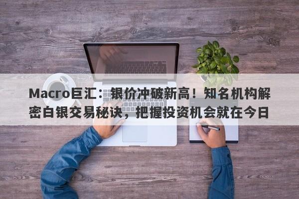 Macro巨汇：银价冲破新高！知名机构解密白银交易秘诀，把握投资机会就在今日