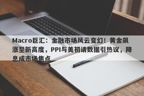 Macro巨汇：金融市场风云变幻！黄金飙涨至新高度，PPI与美初请数据引热议，降息成市场焦点