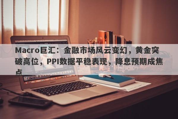 Macro巨汇：金融市场风云变幻，黄金突破高位，PPI数据平稳表现，降息预期成焦点